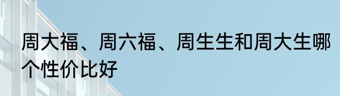 周大福、周六福、周生生和周大生哪个性价比好