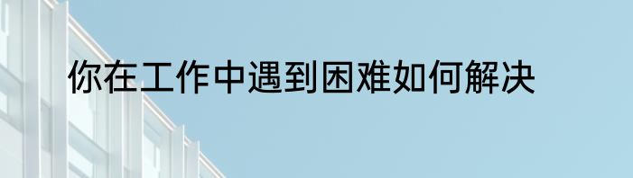 你在工作中遇到困难如何解决