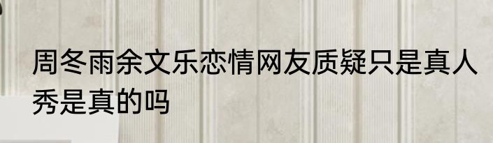 周冬雨余文乐恋情网友质疑只是真人秀是真的吗