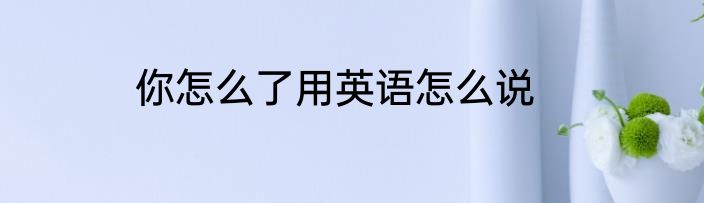 你怎么了用英语怎么说