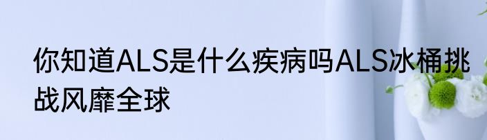 你知道ALS是什么疾病吗ALS冰桶挑战风靡全球