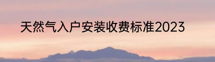天然气入户安装收费标准2023