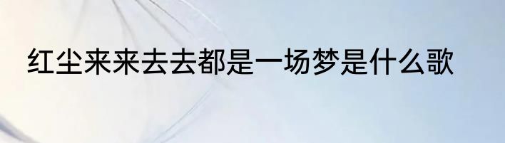 红尘来来去去都是一场梦是什么歌