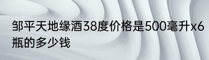 邹平天地缘酒38度价格是500毫升x6瓶的多少钱