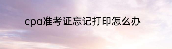 cpa准考证忘记打印怎么办