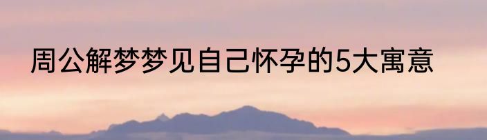 周公解梦梦见自己怀孕的5大寓意