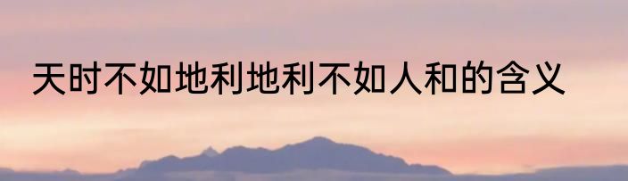 天时不如地利地利不如人和的含义