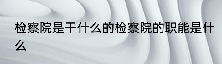 检察院是干什么的检察院的职能是什么