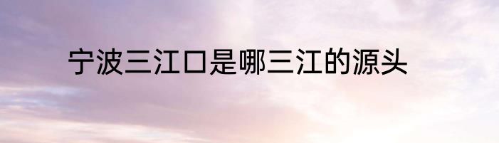 宁波三江口是哪三江的源头