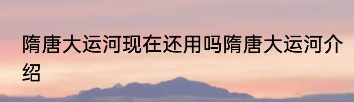 隋唐大运河现在还用吗隋唐大运河介绍