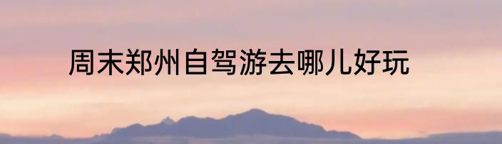 周末郑州自驾游去哪儿好玩
