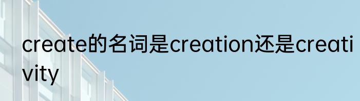 create的名词是creation还是creativity