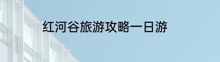 红河谷旅游攻略一日游