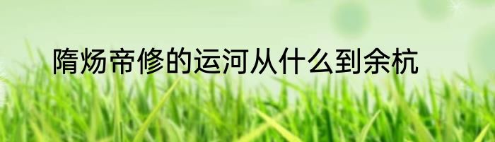 隋炀帝修的运河从什么到余杭