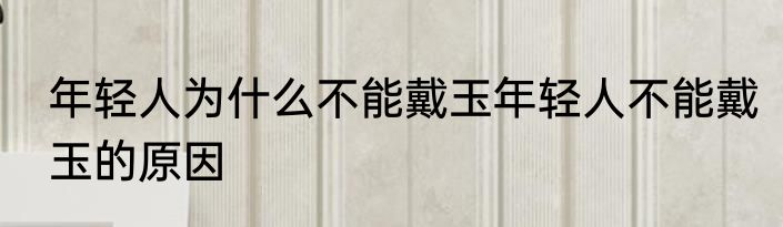 年轻人为什么不能戴玉年轻人不能戴玉的原因