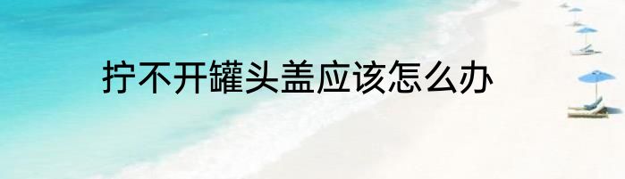 拧不开罐头盖应该怎么办