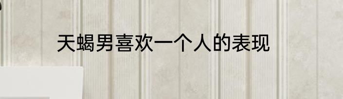 天蝎男喜欢一个人的表现