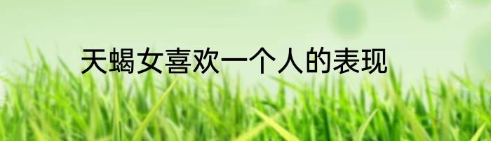 天蝎女喜欢一个人的表现