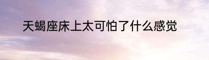 天蝎座床上太可怕了什么感觉