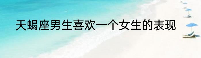 天蝎座男生喜欢一个女生的表现
