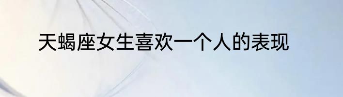 天蝎座女生喜欢一个人的表现