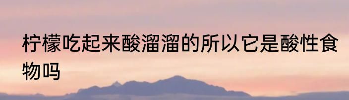 柠檬吃起来酸溜溜的所以它是酸性食物吗