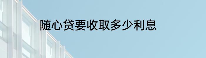 随心贷要收取多少利息