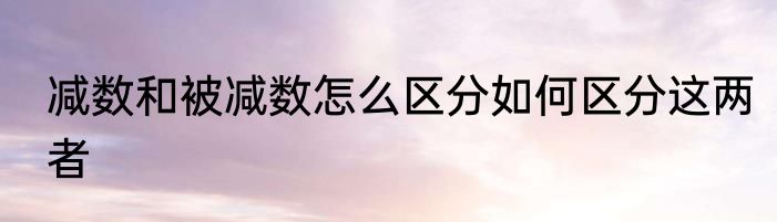 减数和被减数怎么区分如何区分这两者