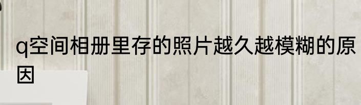 q空间相册里存的照片越久越模糊的原因