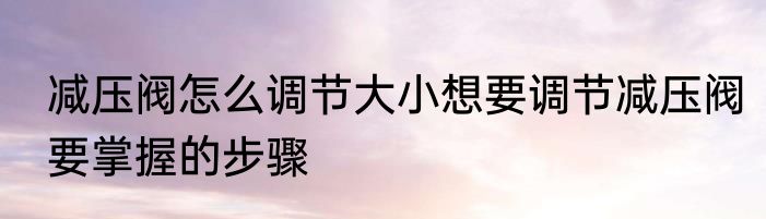 减压阀怎么调节大小想要调节减压阀要掌握的步骤