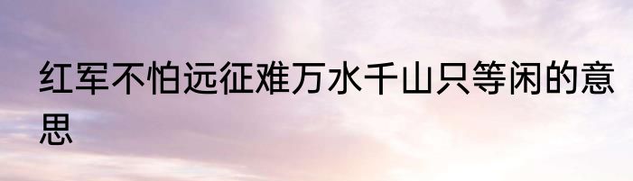 红军不怕远征难万水千山只等闲的意思