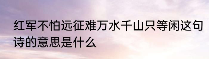 红军不怕远征难万水千山只等闲这句诗的意思是什么