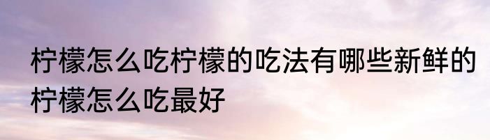 柠檬怎么吃柠檬的吃法有哪些新鲜的柠檬怎么吃最好