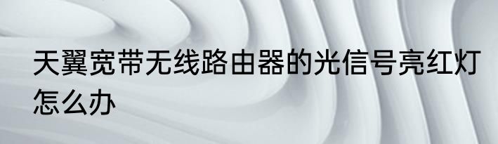 天翼宽带无线路由器的光信号亮红灯怎么办