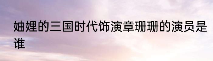 妯娌的三国时代饰演章珊珊的演员是谁