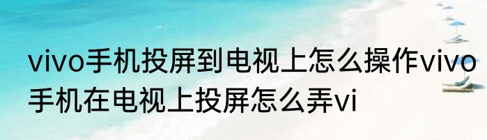 vivo手机投屏到电视上怎么操作vivo手机在电视上投屏怎么弄vi