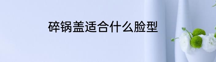 碎锅盖适合什么脸型