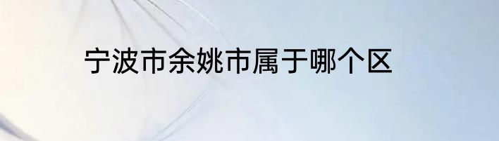 宁波市余姚市属于哪个区
