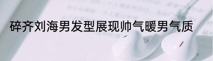 碎齐刘海男发型展现帅气暖男气质