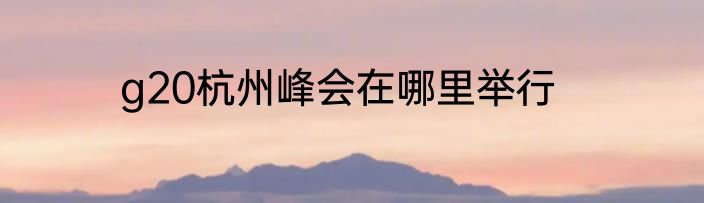 g20杭州峰会在哪里举行