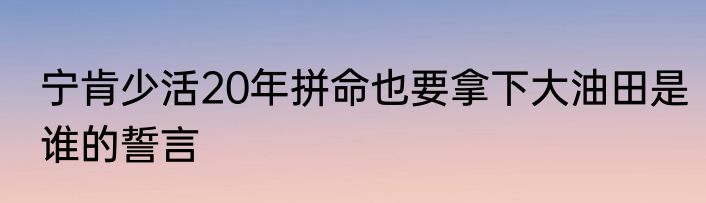 宁肯少活20年拼命也要拿下大油田是谁的誓言