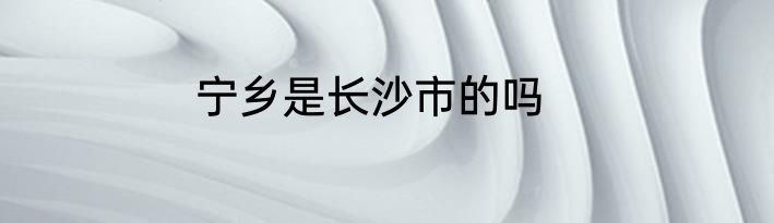 宁乡是长沙市的吗