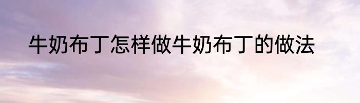 牛奶布丁怎样做牛奶布丁的做法
