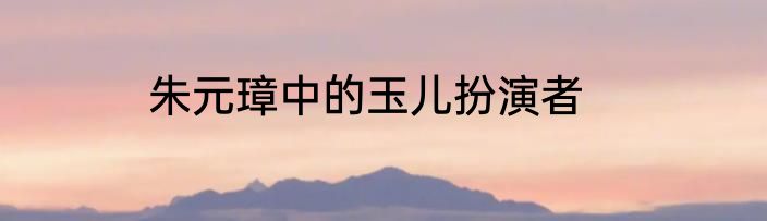 朱元璋中的玉儿扮演者