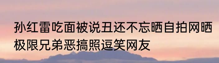 孙红雷吃面被说丑还不忘晒自拍网晒极限兄弟恶搞照逗笑网友