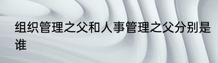 组织管理之父和人事管理之父分别是谁