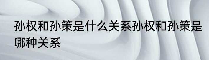 孙权和孙策是什么关系孙权和孙策是哪种关系