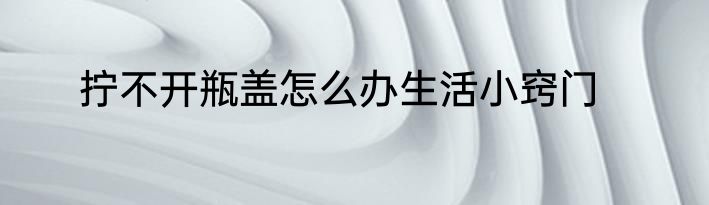 拧不开瓶盖怎么办生活小窍门