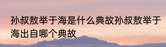 孙叔敖举于海是什么典故孙叔敖举于海出自哪个典故