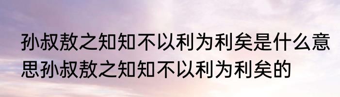 孙叔敖之知知不以利为利矣是什么意思孙叔敖之知知不以利为利矣的